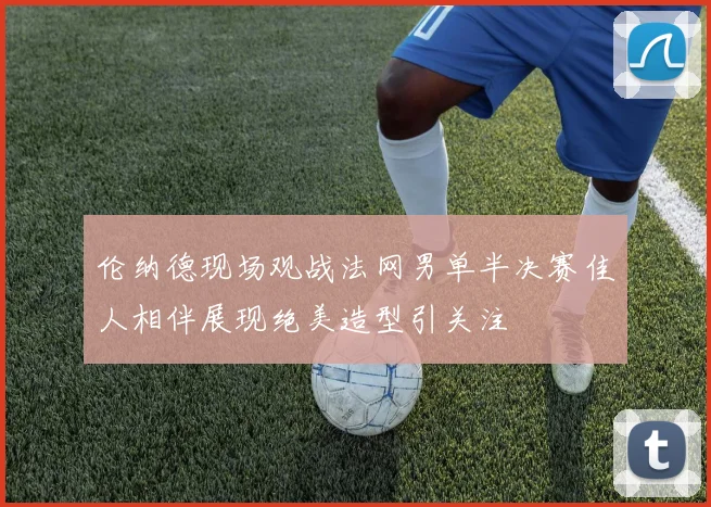 伦纳德现场观战法网男单半决赛佳人相伴展现绝美造型引关注
