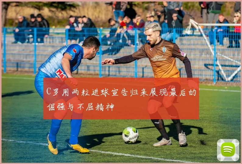 C罗用两粒进球宣告归来展现最后的倔强与不屈精神