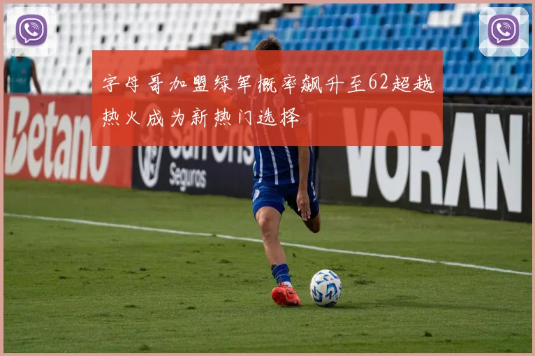 字母哥加盟绿军概率飙升至62超越热火成为新热门选择