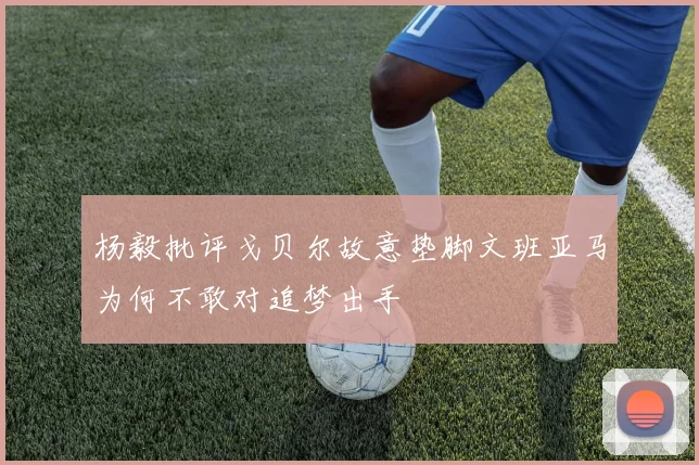 杨毅批评戈贝尔故意垫脚文班亚马为何不敢对追梦出手