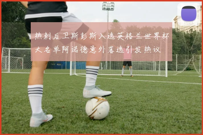 热刺后卫斯彭斯入选英格兰世界杯大名单阿诺德意外落选引发热议