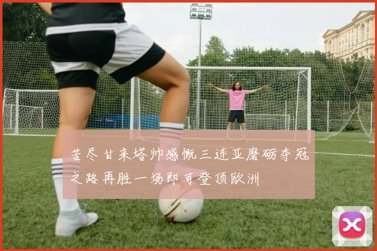 苦尽甘来塔帅感慨三连亚磨砺夺冠之路再胜一场即可登顶欧洲