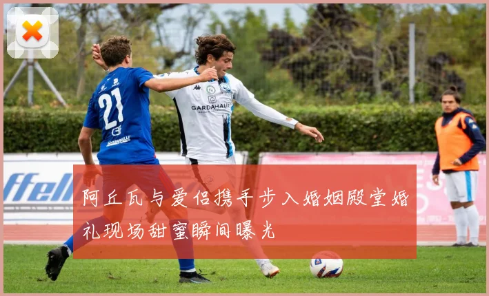 阿丘瓦与爱侣携手步入婚姻殿堂婚礼现场甜蜜瞬间曝光