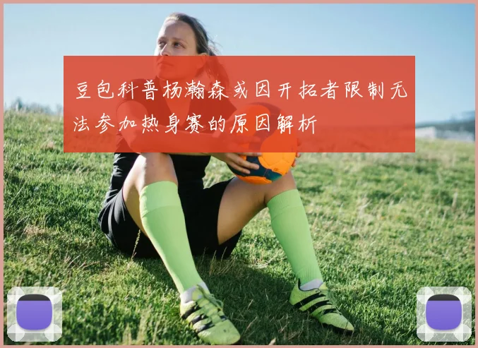 豆包科普杨瀚森或因开拓者限制无法参加热身赛的原因解析