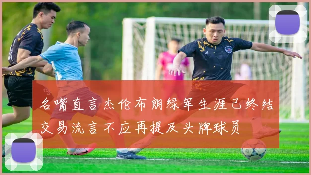 名嘴直言杰伦布朗绿军生涯已终结交易流言不应再提及头牌球员