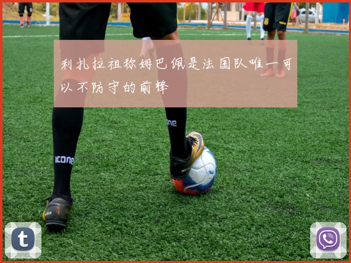利扎拉祖称姆巴佩是法国队唯一可以不防守的前锋