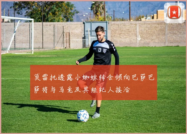 莫雷托透露小蜘蛛转会倾向巴萨巴萨将与马竞及其经纪人接洽